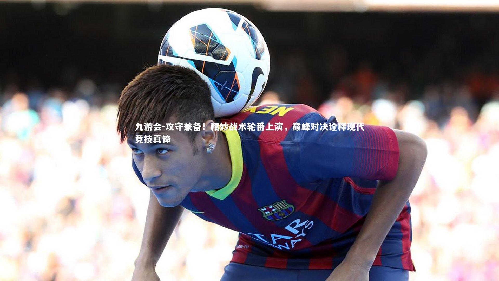 九游会-攻守兼备！精妙战术轮番上演，巅峰对决诠释现代竞技真谛